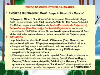 FOCOS DE CONFLICTO EN CAJAMARCA
1. EMPRESA MINERA MISKI MAYO: Proyecto Minero “La Morada”
El Proyecto Minero “La Morada” de la empresa Minera Miski Mayo
SAC., es subsidiaria de la filial brasileña Vale Do Rio Doce (Valle del
Río Dulce), explora los distritos de Jesús (Provincia de Cajamarca),
Pedro Gálvez (San Marcos) y Cachachi (Cajabamba) sobre una
concesión de 13,000 Hectáreas. Su centro de operaciones es el Cerro
Idolo, ubicado en la cabecera de la cuenca del río Cajamarquino.
2. SITUACION:
La población del distrito Eduardo Villanueva (San Marcos), se
encuentra dividida en 02 grupos, respecto a la actividad minera:
a. Un grupo integrado por los residentes de la zona urbana y los
caseríos de Mogol, Pashull, Huayanmarca y El Chirimoyo,
respaldan a la empresa minera;
b. El otro grupo ubicado en la parte baja del Cerro Ídolo, conformado
por los moradores de los caseríos Huaca, Corral, Campo Alegre,
Colpon, Yahuarmarca, Auquilla, Edelmira, La Grama y Cochas,
quienes se oponen al proyecto “La Morada”, vienen presionando al
primer grupo a no permitir que exploren, ni exploten el CERRO IDOLO.
 