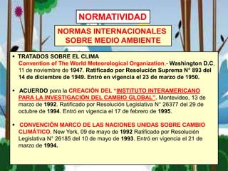  TRATADOS SOBRE EL CLIMA
Convention of The World Meteorological Organization.- Washington D.C,
11 de noviembre de 1947. Ratificado por Resolución Suprema N° 893 del
14 de diciembre de 1949. Entró en vigencia el 23 de marzo de 1950.
 ACUERDO para la CREACIÓN DEL “INSTITUTO INTERAMERICANO
PARA LA INVESTIGACIÓN DEL CAMBIO GLOBAL”. Montevideo, 13 de
marzo de 1992. Ratificado por Resolución Legislativa N° 26377 del 29 de
octubre de 1994. Entró en vigencia el 17 de febrero de 1995.
 CONVENCIÓN MARCO DE LAS NACIONES UNIDAS SOBRE CAMBIO
CLIMÁTICO. New York, 09 de mayo de 1992 Ratificado por Resolución
Legislativa N° 26185 del 10 de mayo de 1993. Entró en vigencia el 21 de
marzo de 1994.
NORMAS INTERNACIONALES
SOBRE MEDIO AMBIENTE
NORMATIVIDAD
 