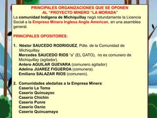 PRINCIPALES ORGANIZACIONES QUE SE OPONEN
AL “PROYECTO MINERO “LA MORADA”
La comunidad Indígena de Michiquillay negó rotundamente la Licencia
Social a la Empresa Minera Inglesa Anglo American, en una asamblea
general.
PRINCIPALES OPOSITORES:
1. Néstor SAUCEDO RODRIGUEZ, Pdte. de la Comunidad de
Michiquillay.
Mercedes SAUCEDO RIOS “a” (EL GATO), no es comunero de
Michiquillay (agitador).
Antero AGUILAR GUEVARA (comunero agitador)
Adelina JUAREZ FIGUEROA (comunera).
Emiliano SALAZAR RIOS (comunero).
2. Comunidades aledañas a la Empresa Minera:
Caserío La Toma
Caserío Quinuayoc
Caserío Chichin
Caserío Punre
Caserío Osnio
Caserío Quinuamayo
 