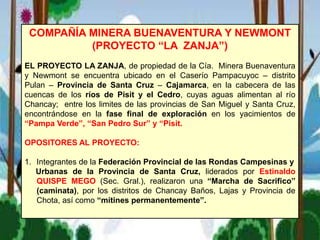 COMPAÑÍA MINERA BUENAVENTURA Y NEWMONT
(PROYECTO “LA ZANJA”)
EL PROYECTO LA ZANJA, de propiedad de la Cía. Minera Buenaventura
y Newmont se encuentra ubicado en el Caserío Pampacuyoc – distrito
Pulan – Provincia de Santa Cruz – Cajamarca, en la cabecera de las
cuencas de los ríos de Pisit y el Cedro, cuyas aguas alimentan al río
Chancay; entre los limites de las provincias de San Miguel y Santa Cruz,
encontrándose en la fase final de exploración en los yacimientos de
“Pampa Verde”, “San Pedro Sur” y “Pisit.
OPOSITORES AL PROYECTO:
1. Integrantes de la Federación Provincial de las Rondas Campesinas y
Urbanas de la Provincia de Santa Cruz, liderados por Estinaldo
QUISPE MEGO (Sec. Gral.), realizaron una “Marcha de Sacrifico”
(caminata), por los distritos de Chancay Baños, Lajas y Provincia de
Chota, así como “mítines permanentemente”.
 
