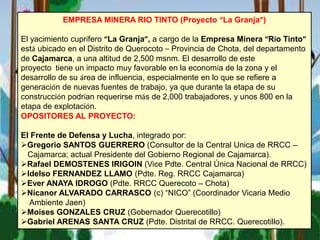 EMPRESA MINERA RIO TINTO (Proyecto “La Granja”)
El yacimiento cuprífero “La Granja”, a cargo de la Empresa Minera “Río Tinto”
está ubicado en el Distrito de Querocoto – Provincia de Chota, del departamento
de Cajamarca, a una altitud de 2,500 msnm. El desarrollo de este
proyecto tiene un impacto muy favorable en la economía de la zona y el
desarrollo de su área de influencia, especialmente en lo que se refiere a
generación de nuevas fuentes de trabajo, ya que durante la etapa de su
construcción podrían requerirse más de 2,000 trabajadores, y unos 800 en la
etapa de explotación.
OPOSITORES AL PROYECTO:
El Frente de Defensa y Lucha, integrado por:
Gregorio SANTOS GUERRERO (Consultor de la Central Unica de RRCC –
Cajamarca; actual Presidente del Gobierno Regional de Cajamarca).
Rafael DEMOSTENES IRIGOIN (Vice Pdte. Central Única Nacional de RRCC)
Idelso FERNANDEZ LLAMO (Pdte. Reg. RRCC Cajamarca)
Ever ANAYA IDROGO (Pdte. RRCC Querecoto – Chota)
Nicanor ALVARADO CARRASCO (c) “NICO” (Coordinador Vicaria Medio
Ambiente Jaen)
Moises GONZALES CRUZ (Gobernador Querecotillo)
Gabriel ARENAS SANTA CRUZ (Pdte. Distrital de RRCC. Querecotillo).
 