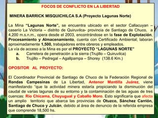 FOCOS DE CONFLICTO EN LA LIBERTAD
MINERA BARRICK MISQUICHILCA S.A (Proyecto Lagunas Norte)
La Mina “Lagunas Norte”, se encuentra ubicado en el sector Callacuyan –
caserío La Victoria – distrito de Quiruvilca- provincia de Santiago de Chuco, a
4,200 m.s.n.m., opera desde el 2003, encontrándose en la fase de Explotación,
Procesamiento y Almacenamiento, cuenta con Certificado Ambiental; laboran
aproximadamente 1,500, trabajadores entre obreros y empleados.
La vía de acceso a la Mina es por el PROYECTO “LAGUNAS NORTE”
a. Carretera de penetración a la sierra (Trujillo – Quiruvilca)
b. Trujillo – Pedregal – Agallpampa – Shorey (138.6 Km.)
OPOSITOR AL PROYECTO:
El Coordinador Provincial de Santiago de Chuco de la Federación Regional de
Rondas Campesinas de La Libertad, Antenor Mantilla Juárez, viene
manifestando “que la actividad minera estaría propiciando la disminución del
caudal de varias lagunas de su entorno y la contaminación de las aguas de tres
cuencas: Río Chicama, Chuyugual y Caballo Moro. Esto significaría que afecta
un amplio territorio que abarca las provincias de Otuzco, Sánchez Carrión,
Santiago de Chuco y Julcán, debido al área de denuncio de la referida empresa
que comprende 18,500 hs.
 