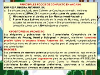 PRINCIPALES FOCOS DE CONFLICTO EN ANCASH
EMPRESA MINERA ANTAMINA SA
a. Se encuentra ubicado en el Callejón de Conchucos (Ancash), inició sus
operaciones el 28MAY2001, cuenta con dos zonas de operaciones:
 Mina ubicada en el distrito de San Marcos-Huari-Ancash, y
 Puerto Punta Lobitos ubicado en la costa de Huarmey, diseñado para
exportar los concentrados de Cobre y Zinc provenientes de Antamina. La
compañía cuenta con 1,450 trabajadores directos.
OPOSITORES AL PROYECTO
Los dirigentes y pobladores de las Comunidades Campesinas de las
Provincias de Recuay, Huari y Bolognesi – Ancash, mantienen constante
presión sobre la empresa Minera Antamina SA., exigiendo compensaciones
económicas como es el canon minero y regalías para el progreso y desarrollo de
sus comunidades.
RAZONES:
Los derrames de insumos químicos producidos en las carreteras que conectan
las comunidades con la minera, por parte de empresas que trabajan para la
minera Antamina, constituyen argumentos para las organizaciones (FREDEVIDA,
CORECAMI-Ancash y Comité de Lucha Contra la Minería de Ancash),
autoridades locales y dirigentes antimineros, opositores a la actividad
minera, promuevan diversas acciones de protesta.
 