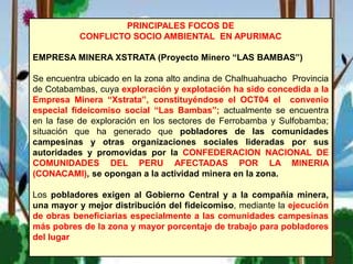 PRINCIPALES FOCOS DE
CONFLICTO SOCIO AMBIENTAL EN APURIMAC
EMPRESA MINERA XSTRATA (Proyecto Minero “LAS BAMBAS”)
Se encuentra ubicado en la zona alto andina de Chalhuahuacho Provincia
de Cotabambas, cuya exploración y explotación ha sido concedida a la
Empresa Minera “Xstrata”, constituyéndose el OCT04 el convenio
especial fideicomiso social “Las Bambas”; actualmente se encuentra
en la fase de exploración en los sectores de Ferrobamba y Sulfobamba;
situación que ha generado que pobladores de las comunidades
campesinas y otras organizaciones sociales lideradas por sus
autoridades y promovidas por la CONFEDERACION NACIONAL DE
COMUNIDADES DEL PERU AFECTADAS POR LA MINERIA
(CONACAMI), se opongan a la actividad minera en la zona.
Los pobladores exigen al Gobierno Central y a la compañía minera,
una mayor y mejor distribución del fideicomiso, mediante la ejecución
de obras beneficiarias especialmente a las comunidades campesinas
más pobres de la zona y mayor porcentaje de trabajo para pobladores
del lugar
 