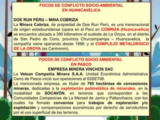 FOCOS DE CONFLICTO SOCIO-AMBIENTAL
EN HUANCAVELICA
DOE RUN PERU – MINA COBRIZA
La Minera Cobriza, de propiedad de Doe Run Perú, es una transnacional
de origen estadounidense (opera en el Perú en COBRIZA (Huancavelica)
se encuentra ubicada a 390 kilómetros al sudeste de La Oroya, en el distrito
de San Pedro de Coris, provincia Churcampampa – Huancavelica, la
compañía viene operando desde 1998; y el COMPLEJO METALÚRGICO
DE LA OROYA (ex Centromin).
FOCOS DE CONFLICTO SOCIO AMBIENTAL
EN PASCO
EMPRESA MINERA VINCHOS SAC
La Volcan Compañía Minera S.A.A. Unidad Económica Administrativa
Cerro de Pasco inició sus operaciones el 03SET99.
La mencionada empresa, es titular de 795 hectáreas de concesiones
mineras, dedicadas a la explotación polimetálica de minerales, en la
modalidad de SOCAVÓN, en terrenos que corresponden a las
Comunidades Campesinas de La Merced de Jarria y Pallanchacra, con los
cuales ha firmado convenios para trabajos de exploración y/o
explotación y compensaciones económicas por derecho de servidumbre
por el uso superficial de los terrenos.
 