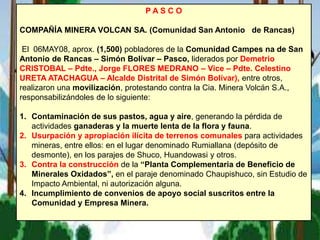 P A S C O
COMPAÑÍA MINERA VOLCAN SA. (Comunidad San Antonio de Rancas)
El 06MAY08, aprox. (1,500) pobladores de la Comunidad Campes na de San
Antonio de Rancas – Simón Bolívar – Pasco, liderados por Demetrio
CRISTOBAL – Pdte., Jorge FLORES MEDRANO – Vice – Pdte. Celestino
URETA ATACHAGUA – Alcalde Distrital de Simón Bolívar), entre otros,
realizaron una movilización, protestando contra la Cia. Minera Volcán S.A.,
responsabilizándoles de lo siguiente:
1. Contaminación de sus pastos, agua y aire, generando la pérdida de
actividades ganaderas y la muerte lenta de la flora y fauna.
2. Usurpación y apropiación ilícita de terrenos comunales para actividades
mineras, entre ellos: en el lugar denominado Rumiallana (depósito de
desmonte), en los parajes de Shuco, Huandowasi y otros.
3. Contra la construcción de la “Planta Complementaria de Beneficio de
Minerales Oxidados”, en el paraje denominado Chaupishuco, sin Estudio de
Impacto Ambiental, ni autorización alguna.
4. Incumplimiento de convenios de apoyo social suscritos entre la
Comunidad y Empresa Minera.
 