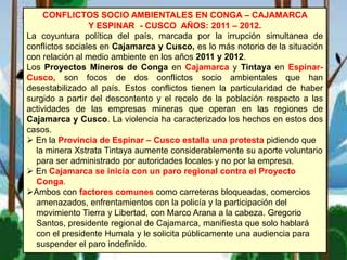 CONFLICTOS SOCIO AMBIENTALES EN CONGA – CAJAMARCA
Y ESPINAR - CUSCO AÑOS: 2011 – 2012.
La coyuntura política del país, marcada por la irrupción simultanea de
conflictos sociales en Cajamarca y Cusco, es lo más notorio de la situación
con relación al medio ambiente en los años 2011 y 2012.
Los Proyectos Mineros de Conga en Cajamarca y Tintaya en Espinar-
Cusco, son focos de dos conflictos socio ambientales que han
desestabilizado al país. Estos conflictos tienen la particularidad de haber
surgido a partir del descontento y el recelo de la población respecto a las
actividades de las empresas mineras que operan en las regiones de
Cajamarca y Cusco. La violencia ha caracterizado los hechos en estos dos
casos.
 En la Provincia de Espinar – Cusco estalla una protesta pidiendo que
la minera Xstrata Tintaya aumente considerablemente su aporte voluntario
para ser administrado por autoridades locales y no por la empresa.
 En Cajamarca se inicia con un paro regional contra el Proyecto
Conga.
Ambos con factores comunes como carreteras bloqueadas, comercios
amenazados, enfrentamientos con la policía y la participación del
movimiento Tierra y Libertad, con Marco Arana a la cabeza. Gregorio
Santos, presidente regional de Cajamarca, manifiesta que solo hablará
con el presidente Humala y le solicita públicamente una audiencia para
suspender el paro indefinido.
 