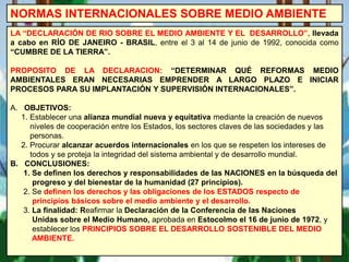 NORMAS INTERNACIONALES SOBRE MEDIO AMBIENTE
LA “DECLARACIÓN DE RIO SOBRE EL MEDIO AMBIENTE Y EL DESARROLLO”, llevada
a cabo en RÍO DE JANEIRO - BRASIL, entre el 3 al 14 de junio de 1992, conocida como
“CUMBRE DE LA TIERRA”.
PROPOSITO DE LA DECLARACION: “DETERMINAR QUÉ REFORMAS MEDIO
AMBIENTALES ERAN NECESARIAS EMPRENDER A LARGO PLAZO E INICIAR
PROCESOS PARA SU IMPLANTACIÓN Y SUPERVISIÓN INTERNACIONALES”.
A. OBJETIVOS:
1. Establecer una alianza mundial nueva y equitativa mediante la creación de nuevos
niveles de cooperación entre los Estados, los sectores claves de las sociedades y las
personas.
2. Procurar alcanzar acuerdos internacionales en los que se respeten los intereses de
todos y se proteja la integridad del sistema ambiental y de desarrollo mundial.
B. CONCLUSIONES:
1. Se definen los derechos y responsabilidades de las NACIONES en la búsqueda del
progreso y del bienestar de la humanidad (27 principios).
2. Se definen los derechos y las obligaciones de los ESTADOS respecto de
principios básicos sobre el medio ambiente y el desarrollo.
3. La finalidad: Reafirmar la Declaración de la Conferencia de las Naciones
Unidas sobre el Medio Humano, aprobada en Estocolmo el 16 de junio de 1972, y
establecer los PRINCIPIOS SOBRE EL DESARROLLO SOSTENIBLE DEL MEDIO
AMBIENTE.
 