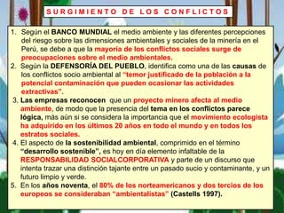 S U R G I M I E N T O D E L O S C O N F L I C T O S
1. Según el BANCO MUNDIAL el medio ambiente y las diferentes percepciones
del riesgo sobre las dimensiones ambientales y sociales de la minería en el
Perú, se debe a que la mayoría de los conflictos sociales surge de
preocupaciones sobre el medio ambientales.
2. Según la DEFENSORÍA DEL PUEBLO, identifica como una de las causas de
los conflictos socio ambiental al “temor justificado de la población a la
potencial contaminación que pueden ocasionar las actividades
extractivas”.
3. Las empresas reconocen que un proyecto minero afecta al medio
ambiente, de modo que la presencia del tema en los conflictos parece
lógica, más aún si se considera la importancia que el movimiento ecologista
ha adquirido en los últimos 20 años en todo el mundo y en todos los
estratos sociales.
4. El aspecto de la sostenibilidad ambiental, comprimido en el término
“desarrollo sostenible”, es hoy en día elemento infaltable de la
RESPONSABILIDAD SOCIALCORPORATIVA y parte de un discurso que
intenta trazar una distinción tajante entre un pasado sucio y contaminante, y un
futuro limpio y verde.
5. En los años noventa, el 80% de los norteamericanos y dos tercios de los
europeos se consideraban “ambientalistas” (Castells 1997).
 