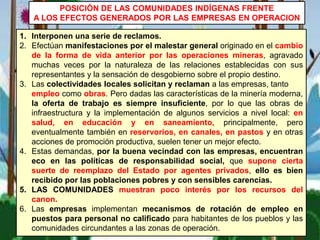 1. Interponen una serie de reclamos.
2. Efectúan manifestaciones por el malestar general originado en el cambio
de la forma de vida anterior por las operaciones mineras, agravado
muchas veces por la naturaleza de las relaciones establecidas con sus
representantes y la sensación de desgobierno sobre el propio destino.
3. Las colectividades locales solicitan y reclaman a las empresas, tanto
empleo como obras. Pero dadas las características de la minería moderna,
la oferta de trabajo es siempre insuficiente, por lo que las obras de
infraestructura y la implementación de algunos servicios a nivel local: en
salud, en educación y en saneamiento, principalmente, pero
eventualmente también en reservorios, en canales, en pastos y en otras
acciones de promoción productiva, suelen tener un mejor efecto.
4. Estas demandas, por la buena vecindad con las empresas, encuentran
eco en las políticas de responsabilidad social, que supone cierta
suerte de reemplazo del Estado por agentes privados, ello es bien
recibido por las poblaciones pobres y con sensibles carencias.
5. LAS COMUNIDADES muestran poco interés por los recursos del
canon.
6. Las empresas implementan mecanismos de rotación de empleo en
puestos para personal no calificado para habitantes de los pueblos y las
comunidades circundantes a las zonas de operación.
POSICIÓN DE LAS COMUNIDADES INDÍGENAS FRENTE
A LOS EFECTOS GENERADOS POR LAS EMPRESAS EN OPERACION
 