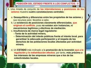 4. Una mirada de conjunto de las interrelaciones y posiciones de los
actores muestra cuatro constataciones centrales:
a. Desequilibrio y diferencias entre los propósitos de los actores y
sus recursos para llevarlos a cabo.
b. La existencia de posiciones claramente diferenciadas, que
originan el conflicto, pues no existen aún instancias, ni
mecanismos legítimos y efectivos de mediación.
c. Insuficiencia de marco legal regulatorio:
- Tanto de la actividad minera,
- Determinación del interés públicos frente al interés local, para
garantizar la adecuada participación y el respeto de los
derechos de las poblaciones locales afectadas por actividad
minera.
d. Un ESTADO más inclinado a la promoción de la inversión que a la
regulación y la redistribución efectiva; por tanto, más próximo a
los intereses de las empresas mineras que a los de las
colectividades locales.
POSICIÓN DEL ESTADO FRENTE A LOS CONFLICTOS.- II
 