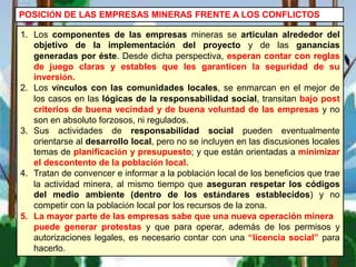 POSICIÓN DE LAS EMPRESAS MINERAS FRENTE A LOS CONFLICTOS
1. Los componentes de las empresas mineras se articulan alrededor del
objetivo de la implementación del proyecto y de las ganancias
generadas por éste. Desde dicha perspectiva, esperan contar con reglas
de juego claras y estables que les garanticen la seguridad de su
inversión.
2. Los vínculos con las comunidades locales, se enmarcan en el mejor de
los casos en las lógicas de la responsabilidad social, transitan bajo post
criterios de buena vecindad y de buena voluntad de las empresas y no
son en absoluto forzosos, ni regulados.
3. Sus actividades de responsabilidad social pueden eventualmente
orientarse al desarrollo local, pero no se incluyen en las discusiones locales
temas de planificación y presupuesto; y que están orientadas a minimizar
el descontento de la población local.
4. Tratan de convencer e informar a la población local de los beneficios que trae
la actividad minera, al mismo tiempo que aseguran respetar los códigos
del medio ambiente (dentro de los estándares establecidos) y no
competir con la población local por los recursos de la zona.
5. La mayor parte de las empresas sabe que una nueva operación minera
puede generar protestas y que para operar, además de los permisos y
autorizaciones legales, es necesario contar con una “licencia social” para
hacerlo.
 