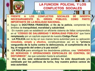 LA FUNCION POLICIAL Y LOS
CONFLICTOS SOCIALES
1. FRENTE A LOS CONFLICTOS SOCIALES SE INSERTA
NECESARIAMENTE EL ORDEN PÚBLICO, COMO PARTE
IMPORTANTE DE LA REALIDAD NACIONAL.
2. Según la DOCTRINA FRANCESA, el fin de la policía, comprende los
ámbitos de tranquilidad, moralidad y salubridad.
3. En nuestro país se estableció un eficiente sistema de faltas comprendido
en el “CÓDIGO DE SALUBRIDAD Y MORALIDAD PÚBLICA“ que fuera
remplazado por un capítulo especial de nuestro Código Penal.
4. LA POLICÍA con la ley en sus manos tenía autoridad para su aplicación
inmediata, simple y efectiva, constituyéndose así en la “primera
vanguardia de la lucha contra la delincuencia, el cumplimiento de la
ley, el resguardo del orden y la paz social”.
5. LA POLICIA para amortiguar los desórdenes públicos, creo “UNIDADES
DE SERVICIOS Y OPERACIONES ESPECIALES DE CONTROL DE
DISTURBIOS”, las que subsisten hasta la actualidad.
6. Hoy en día, este ordenamiento jurídico ha sido desactivado y/o
cambiado por los políticos de turno, hoy nuestra policía carece de
esta autoridad.
 