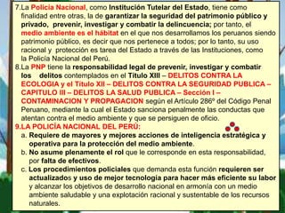 7.La Policía Nacional, como Institución Tutelar del Estado, tiene como
finalidad entre otras, la de garantizar la seguridad del patrimonio público y
privado, prevenir, investigar y combatir la delincuencia; por tanto, el
medio ambiente es el hábitat en el que nos desarrollamos los peruanos siendo
patrimonio público, es decir que nos pertenece a todos; por lo tanto, su uso
racional y protección es tarea del Estado a través de las Instituciones, como
la Policía Nacional del Perú.
8.La PNP tiene la responsabilidad legal de prevenir, investigar y combatir
los delitos contemplados en el Título XIII – DELITOS CONTRA LA
ECOLOGIA y el Título XII – DELITOS CONTRA LA SEGURIDAD PUBLICA –
CAPITULO III – DELITOS LA SALUD PUBLICA – Sección I –
CONTAMINACION Y PROPAGACION según el Artículo 286º del Código Penal
Peruano, mediante la cual el Estado sanciona penalmente las conductas que
atentan contra el medio ambiente y que se persiguen de oficio.
9.LA POLICÍA NACIONAL DEL PERÚ:
a. Requiere de mayores y mejores acciones de inteligencia estratégica y
operativa para la protección del medio ambiente.
b. No asume plenamente el rol que le corresponde en esta responsabilidad,
por falta de efectivos.
c. Los procedimientos policiales que demanda esta función requieren ser
actualizados y uso de mejor tecnología para hacer más eficiente su labor
y alcanzar los objetivos de desarrollo nacional en armonía con un medio
ambiente saludable y una explotación racional y sustentable de los recursos
naturales.
 