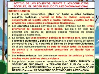 INTERROGANTES
1. Frente a esta problemática, ¿Qué han hecho o están haciendo
nuestros políticos?, ¿Porqué se trató de olvidar, marginar o
simplemente no legislar sobre el Orden Público?, ¿Cuáles son las
previsiones con relación a la Seguridad Ciudadana?.
2. Los conflictos sociales derivados del medio ambiente son los temas
prioritarios del gobierno y de la policía, que día a día tiene que
enfrentar una cadena de conflictos sociales violentos de grupos
politizados e inconformes.
3. Se aprecia, que unos reclaman política de tolerancia cero, otros dicen
seguridad ciudadana y policía comunitaria; el poder político se definió
por expedir la Ley 27933 creando el Sistema de Seguridad Ciudadana,
en el que inconvenientemente se trató de incluir todas las funciones
de policía y la responsabilidad compartida del Estado con la
Sociedad.
4. Los enfrentamientos han determinado muertes de policías y civiles,
muchas veces en forma atroz y violenta.
5. Los policías deben mantener necesariamente el ORDEN PUBLICO, la
SEGURIDAD SIUDADANA, la TRANQUILIDAD PUBLICA, a fin de
garantizar el ORDEN INTERNO en el país y por tanto, el ESTADO DE
DERECHO con un CRECIMIENTO SOSTENIDO DE LA ECONOMIA.
ACTITUD DE LOS POLITICOS FRENTE A LOS CONFLICTOS
SOCIALES, EL ORDEN PUBLICO Y LA ECONOMIA NACIONAL
 