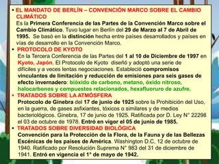 m
 EL MANDATO DE BERLÍN – CONVENCIÓN MARCO SOBRE EL CAMBIO
CLIMÁTICO
Es la Primera Conferencia de las Partes de la Convención Marco sobre el
Cambio Climático. Tuvo lugar en Berlín del 29 de Marzo al 7 de Abril de
1995. Se basó en la distinción hecha entre países desarrollados y países en
vías de desarrollo en la Convención Marco.
 PROTOCOLO DE KYOTO
En la Tercera Conferencia de las Partes del 1 al 10 de Diciembre de 1997 en
Kyoto, Japón. El Protocolo de Kyoto diseñó y adoptó una serie de
difíciles y a veces lentas negociaciones. Estableció compromisos
vinculantes de limitación y reducción de emisiones para seis gases de
efecto invernadero: bióxido de carbono, metano, óxido nitroso,
halocarbonos y compuestos relacionados, hexafluoruro de azufre.
 TRATADOS SOBRE LA ATMÓSFERA
Protocolo de Ginebra del 17 de junio de 1925 sobre la Prohibición del Uso,
en la guerra, de gases asfixiantes, tóxicos o similares y de medios
bacteriológicos. Ginebra, 17 de junio de 1925. Ratificada por D. Ley N° 22298
el 03 de octubre de 1978. Entró en vigor el 05 de junio de 1985.
 TRATADOS SOBRE DIVERSIDAD BIOLÓGICA
Convención para la Protección de la Flora, de la Fauna y de las Bellezas
Escénicas de los países de América. Washington D.C, 12 de octubre de
1940. Ratificado por Resolución Suprema N° 983 del 31 de diciembre de
1941. Entró en vigencia el 1° de mayo de 1942.
 