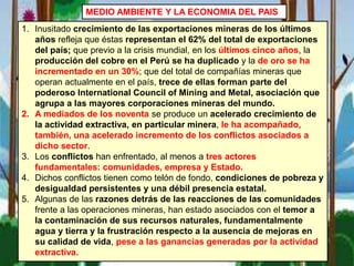 MEDIO AMBIENTE Y LA ECONOMIA DEL PAIS
1. Inusitado crecimiento de las exportaciones mineras de los últimos
años refleja que éstas representan el 62% del total de exportaciones
del país; que previo a la crisis mundial, en los últimos cinco años, la
producción del cobre en el Perú se ha duplicado y la de oro se ha
incrementado en un 30%; que del total de compañías mineras que
operan actualmente en el país, trece de ellas forman parte del
poderoso International Council of Mining and Metal, asociación que
agrupa a las mayores corporaciones mineras del mundo.
2. A mediados de los noventa se produce un acelerado crecimiento de
la actividad extractiva, en particular minera, le ha acompañado,
también, una acelerado incremento de los conflictos asociados a
dicho sector.
3. Los conflictos han enfrentado, al menos a tres actores
fundamentales: comunidades, empresa y Estado.
4. Dichos conflictos tienen como telón de fondo, condiciones de pobreza y
desigualdad persistentes y una débil presencia estatal.
5. Algunas de las razones detrás de las reacciones de las comunidades
frente a las operaciones mineras, han estado asociados con el temor a
la contaminación de sus recursos naturales, fundamentalmente
agua y tierra y la frustración respecto a la ausencia de mejoras en
su calidad de vida, pese a las ganancias generadas por la actividad
extractiva.
 