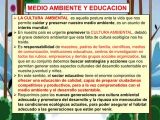 MEDIO AMBIENTE Y EDUCACION
 LA CULTURA AMBIENTAL es aquella postura ante la vida que nos
permite cuidar y preservar nuestro medio ambiente, es un asunto de
interés mundial.
 En nuestro país es urgente promover la CULTURA AMBIENTAL, debido
al grave deterioro ambiental que esta falta de cultura ecológica nos ha
traído.
 Es responsabilidad de maestros, padres de familia, científicos, medios
de comunicación, instituciones educativas, centros de investigación en
todos los rubros, empresarios y demás grupos sociales organizados, los
que en su conjunto debemos buscar estrategias y acciones que nos
permitan generar estos aspectos culturales del desarrollo sustentable en
nuestra juventud y niñez.
 En este sentido, el sector educativo tiene el enorme compromiso de
ofrecer una educación de calidad, capaz de preparar ciudadanos
competitivos y productivos, pero a la vez comprometidos con el
medio ambiente y el desarrollo sustentable.
 Requerimos para las nuevas generaciones una cultura ambiental
adecuada y promotora del desarrollo y la riqueza sin menoscabo de
las condiciones ecológicas actuales, para poder asegurar el hábitat
adecuado a las generaciones que están por venir.
 