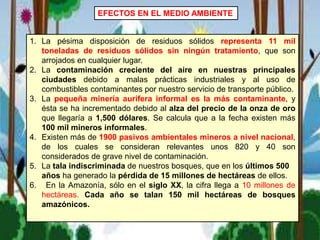 EFECTOS EN EL MEDIO AMBIENTE
1. La pésima disposición de residuos sólidos representa 11 mil
toneladas de residuos sólidos sin ningún tratamiento, que son
arrojados en cualquier lugar.
2. La contaminación creciente del aire en nuestras principales
ciudades debido a malas prácticas industriales y al uso de
combustibles contaminantes por nuestro servicio de transporte público.
3. La pequeña minería aurífera informal es la más contaminante, y
ésta se ha incrementado debido al alza del precio de la onza de oro
que llegaría a 1,500 dólares. Se calcula que a la fecha existen más
100 mil mineros informales.
4. Existen más de 1900 pasivos ambientales mineros a nivel nacional,
de los cuales se consideran relevantes unos 820 y 40 son
considerados de grave nivel de contaminación.
5. La tala indiscriminada de nuestros bosques, que en los últimos 500
años ha generado la pérdida de 15 millones de hectáreas de ellos.
6. En la Amazonía, sólo en el siglo XX, la cifra llega a 10 millones de
hectáreas. Cada año se talan 150 mil hectáreas de bosques
amazónicos.
 