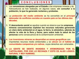 1. Las concesiones otorgadas por el Estado a las empresas mineras y de
hidrocarburos se han realizado, en algunos casos, sin consultar a la
población, lo que ha generado reclamos y protestas.
2. La protección del medio ambiente se ha convertido en el principal
detonador de conflictos sociales en nuestro país en las últimas dos
décadas.
3. El descontento social se agudiza cuando se observa que las empresas
mineras concesionarias explotan los recursos naturales generando
un claro daño ambiental en el agua, la tierra, la atmósfera, además de
afectar la vida de la flora y fauna, pero sobre todo la salud de las
personas como consecuencia de la contaminación ambiental.
4. Las inversiones mineras se desarrollan en zonas geográficas con
importantes recursos medio ambientales y se ubican en el hábitat de
comunidades campesinas y/o nativas, cuyos derechos son vulnerados.
5. LA GENTE SE SIENTE INVADIDA Y ATEMORIZADA POR EL
CAPITALISMO, POR ESO LO RECHAZA Y ESTO ES ALGO LOGICO,
NATURAL Y MUY HUMANO.
C O N C L U S I O N E S
 