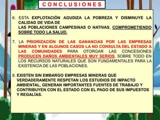 6. ESTA EXPLOTACIÓN AGUDIZA LA POBREZA Y DISMINUYE LA
CALIDAD DE VIDA DE
LAS POBLACIONES CAMPESINAS O NATIVAS, COMPROMETIENDO
SOBRE TODO LA SALUD.
7. LA PRIORIZACIÓN DE LAS GANANCIAS POR LAS EMPRESAS
MINERAS Y EN ALGUNOS CASOS LA NO CONSULTA DEL ESTADO A
LAS COMUNIDADES PARA OTORGAR LAS CONCESIONES
PRODUCEN DAÑOS AMBIENTALES MUY SERIOS, SOBRE TODO EN
LOS RECURSOS NATURALES QUE SON FUNDAMENTALES PARA LA
EXISTENCIA DE LAS POBLACIONES.
8. EXISTEN SIN EMBARGO EMPRESAS MINERAS QUE
VERDADERAMENTE RESPETAN LOS ESTUDIOS DE IMPACTO
AMBIENTAL, GENERAN IMPORTANTES FUENTES DE TRABAJO Y
CONTRIBUYEN CON EL ESTADO CON EL PAGO DE SUS IMPUESTOS
Y REGALÍAS.
C O N C L U S I O N E S
 