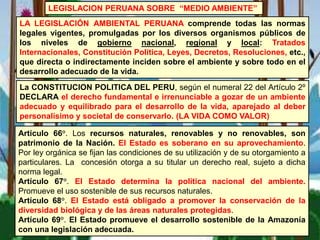 LEGISLACION PERUANA SOBRE “MEDIO AMBIENTE”
LA LEGISLACIÓN AMBIENTAL PERUANA comprende todas las normas
legales vigentes, promulgadas por los diversos organismos públicos de
los niveles de gobierno nacional, regional y local: Tratados
Internacionales, Constitución Política, Leyes, Decretos, Resoluciones, etc.,
que directa o indirectamente inciden sobre el ambiente y sobre todo en el
desarrollo adecuado de la vida.
Artículo 66°. Los recursos naturales, renovables y no renovables, son
patrimonio de la Nación. El Estado es soberano en su aprovechamiento.
Por ley orgánica se fijan las condiciones de su utilización y de su otorgamiento a
particulares. La concesión otorga a su titular un derecho real, sujeto a dicha
norma legal.
Artículo 67°. El Estado determina la política nacional del ambiente.
Promueve el uso sostenible de sus recursos naturales.
Artículo 68°. El Estado está obligado a promover la conservación de la
diversidad biológica y de las áreas naturales protegidas.
Artículo 69°. El Estado promueve el desarrollo sostenible de la Amazonía
con una legislación adecuada.
La CONSTITUCION POLITICA DEL PERU, según el numeral 22 del Artículo 2º
DECLARA el derecho fundamental e irrenunciable a gozar de un ambiente
adecuado y equilibrado para el desarrollo de la vida, aparejado al deber
personalísimo y societal de conservarlo. (LA VIDA COMO VALOR)
 