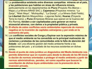 12. La problemática existente entre diversas compañías mineras en el país,
y las poblaciones que habitan en áreas de influencia minera,
particularmente en los departamentos de Piura (Proyecto Río Blanco –
Majaz y La Minera ARASI SAC.), Cajamarca (Proyectos mineros: “La
Zanja”, “Miski Mayo”, “Michiquillay”, “La Granja”, y La Minera Gold Fields),
La Libertad (Barrick Misquichilca – Lagunas Norte), Huaraz (Proyecto
Toma la mano), y Puno (Empresas Mineras que operan en la Cuenca del
Río Ramis), tienden a ser capitalizadas para generar un marco
sicosocial adverso, con daños a la propiedad pública y privada.
13. El efecto de estos conflictos socio ambientales repercute de manera
negativa en la inversión de capitales extranjeros y por ende en la
economía del país.
14. Los conflictos sociales de Conga y Espinar son la expresión máxima de
que el medio ambiente se ha convertido en la principal motivación de
reclamos y protestas de las comunidades ante la falta de atención del
Estado con una eficiente gestión del medio ambiente frente a las
poblaciones del país y al cuidado de los recursos existentes en dichas
zonas.
15. Desde el punto de vista jurídico un diagnóstico del Medio Ambiente nos
permite determinar que en nuestro país desde la década de los 90 inició
la dación de normas orientadas a proteger el medio ambiente a partir de
normas administrativas, penales, así como aquellas que buscan la
conciliación de dichas leyes ambientales con la promoción de la
inversión privada.
 