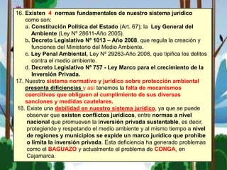 16. Existen 4 normas fundamentales de nuestro sistema jurídico
como son:
a. Constitución Política del Estado (Art. 67); la Ley General del
Ambiente (Ley Nº 28611-Año 2005).
b. Decreto Legislativo Nº 1013 – Año 2008, que regula la creación y
funciones del Ministerio del Medio Ambiente.
c. Ley Penal Ambiental, Ley Nº 29263-Año 2008, que tipifica los delitos
contra el medio ambiente.
d. Decreto Legislativo Nº 757 - Ley Marco para el crecimiento de la
Inversión Privada.
17. Nuestro sistema normativo y jurídico sobre protección ambiental
presenta dificiencias y así tenemos la falta de mecanismos
coercitivos que obliguen al cumplimiento de sus diversas
sanciones y medidas cautelares.
18. Existe una debilidad en nuestro sistema jurídico, ya que se puede
observar que existen conflictos jurídicos, entre normas a nivel
nacional que promueven la inversión privada sustentable, es decir,
protegiendo y respetando el medio ambiente y al mismo tiempo a nivel
de regiones y municipios se expide un marco jurídico que prohíbe
o limita la inversión privada. Esta deficiencia ha generado problemas
como el BAGUAZO y actualmente el problema de CONGA, en
Cajamarca.
 