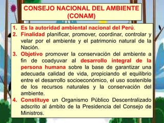 1. Es la autoridad ambiental nacional del Perú.
2. Finalidad planificar, promover, coordinar, controlar y
velar por el ambiente y el patrimonio natural de la
Nación.
3. Objetivo promover la conservación del ambiente a
fin de coadyuvar al desarrollo integral de la
persona humana sobre la base de garantizar una
adecuada calidad de vida, propiciando el equilibrio
entre el desarrollo socioeconómico, el uso sostenible
de los recursos naturales y la conservación del
ambiente.
4. Constituye un Organismo Público Descentralizado
adscrito al ámbito de la Presidencia del Consejo de
Ministros.
CONSEJO NACIONAL DEL AMBIENTE
(CONAM)
 