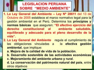 LEGISLACION PERUANA
SOBRE “MEDIO AMBIENTE”
1. La Ley General del Ambiente – Ley Nº 28611 del 13 de
Octubre de 2005 establece el marco normativo legal para la
gestión ambiental en el Perú. Determina los principios y
normas básicas que aseguren: “El efectivo ejercicio del
derecho constitucional al ambiente saludable,
equilibrado y adecuado para el pleno desarrollo de la
vida”.
2. La Ley General del Ambiente regula el cumplimiento de
las obligaciones vinculadas a la efectiva gestión
ambiental, que implique:
a. Mejora de la calidad de vida de la población.
b. Desarrollo sostenible de las actividades económicas
c. Mejoramiento del ambiente urbano y rural.
d. La conservación del patrimonio natural del país, entre
otros objetivos
 