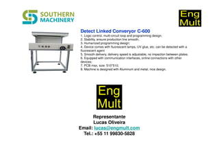 Detect Linked Converyor C-600
1. Logic control, multi-circuit loop and programming design;
2. Stability, ensure production line smooth;
3. Humanized programming design;
4. Device comes with fluorescent lamps, UV glue, etc. can be detected with a
fluorescent agent
5. Smooth delivery, delivery speed is adjustable, no impaction between plates;
6. Equipped with communication interfaces, online connections with other
devices;
7. PCB max. size: 510*510;
8. Machine is designed with Aluminum and metal, nice design.
Representante
Lucas Oliveira
Email: lucas@engmult.com
Tel.: +55 11 99830-5828
 