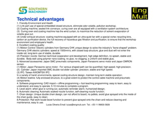 1. Friendly-Environment and Health
(1) Link part use of special embedded closed structure, eliminate odor volatile, pollution workshop;
(2) Coating machine, sealed link converyor, curing oven are all equipped with a ventilation system architecture;
(3) Curing oven and coating machine has the wind curtain, to maximize the reduction of solvent evaporation of
volatile glue out;
(4) Under exhaust structure: coating machine equipped with an ultra-quiet fan with a special vortex recycling bins,
carbon air purification device, the full recovery of hazardous gas filtration and purification, to ensure that the workshop
environment and employee's health.
2. Excellent coating quality:
(1) Motion Control: Electric cylinders from Germany CHK unique design to solve the industry's "bone-shaped" problem.
Germany CHK electric cylinders: speed at 1500mm/s, with closed loop structure, glue and dust will not enter the
inside rail, long-term use of stable, durable.
(2) Precision nozzle: German technical cooperation and development, high edge definition, no splash, stable and
durable. Body wall using polymer nano-coating, no glue, no clogging, a uniform and stable glue.
3. Advanced accessories: Japan SMC pneumatic components, Japan Panasonic servo motor and Japan OMRON
sensor.
(1) Motor: Japan Panasonic servo motor: For various shaped path can be quantified, high-speed, high-precision;
(2) Cylinder: Japan imported SMC double rod slider cylinder: precision, stable and high speed;
(3) IPC: Taiwan AXIOMTEK IPC:
In a variety of harsh environments, special cooling structure design, maintain long-term stable operation;
(4) Motion towline: fully enclosed structure, to a great extent to protect the control cable machine and pneumatic
components;
4. Software programming: CAD import + offline programming + fool teaching programming: easy to learn, easy to
understand, and easy to operate. 5-10 minutes to complete a program.
5. Level alarm: when glue is running out, automatic reminder alarm, humanized design;
6. Automatic cleaning: Automatic soaked nozzle function, self-cleaning nozzle function;
7. Chain design: Unique double chain design, can not afford to board, no pallets, avoid glue sprayed onto the inside of
the chain guide, easy to clean;
8.Protection: Rail work locale bezel function to prevent glue sprayed onto the chain and reduce cleaning and
maintenance, easy to use.
Technical advantages
Lucas Oliveira Email: lucas@engmult.com Tel.: +55 11 99830-5828
 