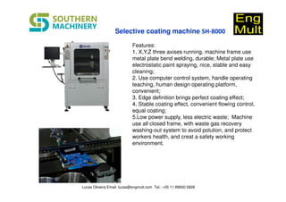 Features:
1. X,Y,Z three axises running, machine frame use
metal plate bend welding, durable; Metal plate use
electrostatic paint spraying, nice, stable and easy
cleaning;
2. Use computer control system, handle operating
teaching, human design operating platform,
convenient;
3. Edge definition brings perfect coating effect;
4. Stable coating effect, convenient flowing control,
equal coating;
5.Low power supply, less electric waste; Machine
use all closed frame, with waste gas recovery
washing-out system to avoid polution, and protect
workers health, and creat a safety working
environment.
SH-800Selective coating machine SH-8000
Lucas Oliveira Email: lucas@engmult.com Tel.: +55 11 99830-5828
 