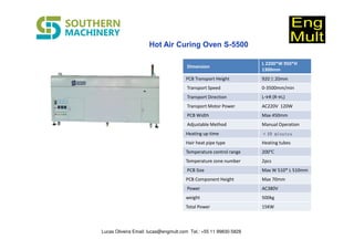 Dimension
L 2200*W 950*H
1300mm
PCB Transport Height 920±20mm
Transport Speed 0-3500mm/min
Transport Direction L→R (R→L)
Transport Motor Power AC220V 120W
PCB Width Max 450mm
Adjustable Method Manual Operation
Heating up time ﹤10 minutes
Hair heat pipe type Heating tubes
Temperature control range 200℃
Temperature zone number 2pcs
PCB Size Max W 510* L 510mm
PCB Component Height Max 70mm
Power AC380V
weight 500kg
Total Power 15KW
Lucas Oliveira Email: lucas@engmult.com Tel.: +55 11 99830-5828
 