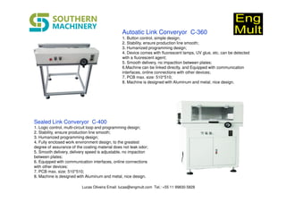 Autoatic Link Converyor C-360
1. Button control, simple design;
2. Stability, ensure production line smooth;
3. Humanized programming design;
4. Device comes with fluorescent lamps, UV glue, etc. can be detected
with a fluorescent agent;
5. Smooth delivery, no impacttion between plates;
6.Machine can be linked directly, and Equipped with communication
interfaces, online connections with other devices;
7. PCB max. size: 510*510;
8. Machine is designed with Aluminum and metal, nice design.
Sealed Link Converyor C-400
1. Logic control, multi-circuit loop and programming design;
2. Stability, ensure production line smooth;
3. Humanized programming design;
4. Fully enclosed work environment design, to the greatest
degree of assurance of the coating material does not leak odor;
5. Smooth delivery, delivery speed is adjustable, no impaction
between plates;
6. Equipped with communication interfaces, online connections
with other devices;
7. PCB max. size: 510*510;
8. Machine is designed with Aluminum and metal, nice design.
Lucas Oliveira Email: lucas@engmult.com Tel.: +55 11 99830-5828
 