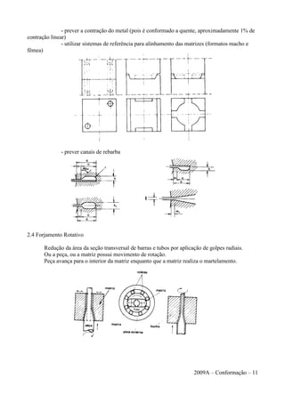 - prever a contração do metal (pois é conformado a quente, aproximadamente 1% de
contração linear)
- utilizar sistemas de referência para alinhamento das matrizes (formatos macho e
fêmea)
- prever canais de rebarba
2.4 Forjamento Rotativo
Redução da área da seção transversal de barras e tubos por aplicação de golpes radiais.
Ou a peça, ou a matriz possui movimento de rotação.
Peça avança para o interior da matriz enquanto que a matriz realiza o martelamento.
2009A – Conformação – 11
 
