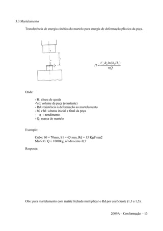 3.3 Martelamento
Transferência de energia cinética do martelo para energia de deformação plástica da peça.
Onde:
- H: altura de queda
-Vc: volume da peça (constante)
- Rd: resistência à deformação ao martelamento
- h0 e h1: alturas inicial e final da peça
-  : rendimento
- Q: massa do martelo
Exemplo:
Cubo: h0 = 70mm, h1 = 65 mm, Rd = 15 Kgf/mm2
Martelo: Q = 1000Kg, rendimento=0,7
Resposta:
Obs: para martelamento com matriz fechada multiplicar o Rd por coeficiente (1,3 a 1,5).
2009A – Conformação – 13
H =
V c Rd lnh0/h1
Q
 