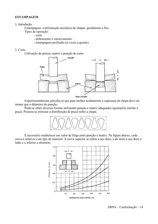 ESTAMPAGEM
1. Introdução
Estampagem: conformação mecânica de chapas, geralmente a frio.
Tipos de operação:
- corte
- dobramento e encurvamento
- estampagem profunda (as vezes a quente)
2. Corte
Utilização de prensa, matriz e punção de corte.
Experimentalmente percebe-se que para melhor acabamento a espessura da chapa deve ser
menor que o diâmetro do punção.
Pode-se obter diversas formas utilizando punção e matriz adequados (geometria similar à
peça). Procura-se otimizar a distribuição de peças sobre a chapa.
É necessário estabelecer um valor de folga entre punção e matriz. Na figura abaixo, cada
curva é relativa a um tipo de material. A curva superior se refere a aço duro, a do meio a aço doce e
latão e a inferior a alumínio.
2009A – Conformação – 14
 