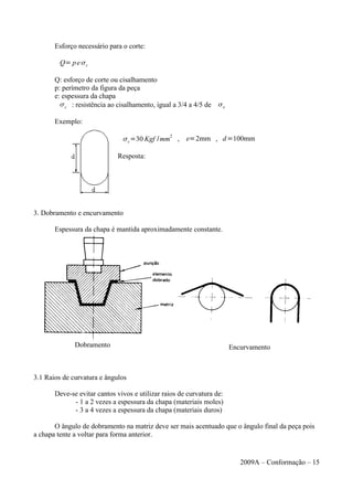 Esforço necessário para o corte:
Q= pec
Q: esforço de corte ou cisalhamento
p: perímetro da figura da peça
e: espessura da chapa
c : resistência ao cisalhamento, igual a 3/4 a 4/5 de e
Exemplo:
c=30 Kgf /mm
2
, e=2mm , d=100mm
Resposta:
3. Dobramento e encurvamento
Espessura da chapa é mantida aproximadamente constante.
3.1 Raios de curvatura e ângulos
Deve-se evitar cantos vivos e utilizar raios de curvatura de:
- 1 a 2 vezes a espessura da chapa (materiais moles)
- 3 a 4 vezes a espessura da chapa (materiais duros)
O ângulo de dobramento na matriz deve ser mais acentuado que o ângulo final da peça pois
a chapa tente a voltar para forma anterior.
2009A – Conformação – 15
Dobramento Encurvamento
 