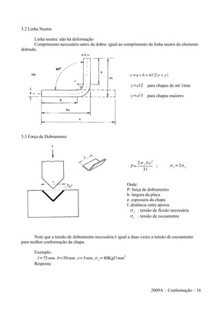 3.2 Linha Neutra
Linha neutra: não há deformação
Comprimento necessário antes da dobra: igual ao comprimento da linha neutra do elemento
dobrado.
c=ab/ 2ry
y=e/2 para chapas de até 1mm
y=e/3 para chapas maiores
3.3 Força de Dobramento
P=
2 f be
2
3l
;  f =2e
Onde:
P: força de dobramento
b: largura da placa
e: espessura da chapa
l: distância entre apoios
 f : tensão de flexão necessária
e : tensão de escoamento
Note que a tensão de dobramento necessária é igual a duas vezes a tensão de escoamento
para melhor conformação da chapa.
Exemplo:
l=75mm ,b=50mm ,e=3mm ,e=40Kgf /mm2
Resposta:
2009A – Conformação – 16
 