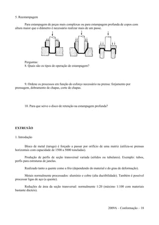 5. Reestampagem
Para estampagem de peças mais complexas ou para estampagem profunda de copos com
altura maior que o diâmetro é necessário realizar mais de um passe.
Perguntas:
8. Quais são os tipos de operação de estampagem?
9. Ordene os processos em função do esforço necessário na prensa: forjamento por
prensagem, dobramento de chapas, corte de chapas.
10. Para que serve o disco de retenção na estampagem profunda?
EXTRUSÃO
1. Introdução
Bloco de metal (tarugo) é forçado a passar por orifício de uma matriz (utiliza-se prensas
horizontais com capacidade de 1500 a 5000 toneladas).
Produção de perfis de seção transversal variada (sólidos ou tubulares). Exemplo: tubos,
perfis para estruturas de janelas.
Realizado tanto a quente como a frio (dependendo do material e do grau de deformação).
Metais normalmente processados: alumínio e cobre (alta ductibilidade). Também é possível
processar ligas de aço (a quente).
Reduções de área da seção transversal: normalmente 1:20 (máximo 1:100 com materiais
bastante dúcteis).
2009A – Conformação – 18
 