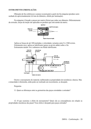 ESTIRAMENTO (TREFILAÇÃO)
Obtenção de fios (elétricos) e arames (construção) a partir do fio-máquina (produto semi-
acabado de aproximadamente 6,4 mm de diâmetro, obtido por laminação).
Fio-máquina é forçado a passar por matriz (fieira) que reduz seu diâmetro. Diferentemente
da extrusão, forças de tração são aplicadas no produto que está saindo da matriz.
Aplica-se forças de até 100 toneladas e velocidades variantes entre 9 e 1500 m/min.
Estiramento seco: aplica-se lubrificante (graxa ou pó de sabão) sobre o fio.
Estiramento úmido: fio é submerso em fluido lubrificante.
Ocorre o encruamento do material, melhorando as propriedades de resistência e dureza. Mas
a tenacidade é diminuída, então pode ser realizado um recozimento, se desejado.
Perguntas
11. Quais as diferenças entre as geometrias das peças extrudadas e estiradas?
12. O que ocasiona o efeito de encruamento? Quais são as conseqüências em relação as
propriedades mecânicas das peças? Esse efeito é desejado para peças estiradas?
2009A – Conformação – 20
 