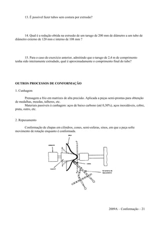 13. É possível fazer tubos sem costura por extrusão?
14. Qual é a redução obtida na extrusão de um tarugo de 200 mm de diâmetro a um tubo de
diâmetro externo de 120 mm e interno de 108 mm ?
15. Para o caso do exercício anterior, admitindo que o tarugo de 2,4 m de comprimento
tenha sido inteiramente extrudado, qual é aproximadamente o comprimento final do tubo?
OUTROS PROCESSOS DE CONFORMAÇÃO
1. Cunhagem
Prensagem a frio em matrizes de alta precisão. Aplicada a peças semi-prontas para obtenção
de medalhas, moedas, talheres, etc.
Materiais passíveis à cunhagem: aços de baixo carbono (até 0,30%), aços inoxidáveis, cobre,
prata, outro, etc.
2. Repuxamento
Conformação de chapas em cilindros, cones, semi-esferas, sinos, em que a peça sofre
movimento de rotação enquanto é conformada.
2009A – Conformação – 21
 