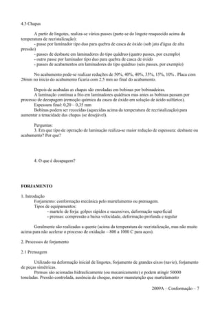 4.3 Chapas
A partir de lingotes, realiza-se vários passes (parte-se do lingote reaquecido acima da
temperatura de recristalização):
- passe por laminador tipo duo para quebra de casca de óxido (sob jato d'água de alta
pressão)
- passes de desbaste em laminadores do tipo quádruo (quatro passes, por exemplo)
- outro passe por laminador tipo duo para quebra de casca de óxido
- passes de acabamentos em laminadores do tipo quádruo (seis passes, por exemplo)
No acabamento pode-se realizar reduções de 50%, 40%, 40%, 35%, 15%, 10% . Placa com
28mm no início do acabamento ficaria com 2,5 mm ao final do acabamento.
Depois de acabadas as chapas são enroladas em bobinas por bobinadeiras.
A laminação continua a frio em laminadores quádruos mas antes as bobinas passam por
processo de decapagem (remoção química da casca de óxido em solução de ácido sulfúrico).
Espessura final: 0,20 – 0,35 mm
Bobinas podem ser recozidas (aquecidas acima da temperatura de recristalização) para
aumentar a tenacidade das chapas (se desejável).
Perguntas:
3. Em que tipo de operação de laminação realiza-se maior redução de espessura: desbaste ou
acabamento? Por que?
4. O que é decapagem?
FORJAMENTO
1. Introdução
Forjamento: conformação mecânica pelo martelamento ou prensagem.
Tipos de equipamentos:
- martelo de forja: golpes rápidos e sucessivos, deformação superficial
- prensas: compressão a baixa velocidade, deformação profunda e regular
Geralmente são realizadas a quente (acima da temperatura de recristalização, mas não muito
acima para não acelerar o processo de oxidação – 800 a 1000 C para aços).
2. Processos de forjamento
2.1 Prensagem
Utilizado na deformação inicial de lingotes, forjamento de grandes eixos (navio), forjamento
de peças simétricas.
Prensas são acionadas hidraulicamente (ou mecanicamente) e podem atingir 50000
toneladas. Pressão controlada, ausência de choque, menor manutenção que martelamento
2009A – Conformação – 7
 