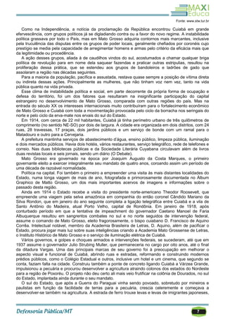 7
Fonte: www.stw.tur.br
Como na Independência, a notícia da proclamação da República encontrou Cuiabá em grande
efervescência, com grupos políticos já se digladiando contra ou a favor do novo regime. A instabilidade
política grassava por todo o País, mas em Mato Grosso adquiria contornos mais marcantes, inclusive
pela truculência das disputas entre os grupos de poder locais, geralmente chefiados por coronéis cujo
prestígio se media pela capacidade de arregimentar homens e armas pelo critério da eficácia mais que
da legitimidade ou procedência.
A ação desses grupos, aliada à de caudilhos vindos do sul, acostumados a chamar qualquer briga
política de revolução para em nome dela saquear fazendas e praticar outras estripulias, resultou na
proliferação dessa prática, que se estendeu aos grupos de bandoleiros e ladrões de gado que
assolaram a região nas décadas seguintes.
Para a maioria da população, pacífica e assustada, restava quase sempre a posição de vítima direta
ou indireta dessas ações. Principalmente as mulheres, que não tinham voz nem vez, tanto na vida
pública quanto na vida privada.
Esse clima de instabilidade política e social, em parte decorrente da própria forma de ocupação e
defesa do território, foi um dos fatores que resultaram na insignificante participação do capital
estrangeiro no desenvolvimento de Mato Grosso, comparada com outras regiões do país. Mas na
entrada do século XX os interesses internacionais muito contribuíram para o fortalecimento econômico
de Mato Grosso e Cuiabá com toda a movimentação provocada pelo ciclo da borracha nos seringais do
norte e pelo ciclo da erva-mate nos ervais do sul do Estado.
Em 1914, com cerca de 22 mil habitantes, Cuiabá já tinha perímetro urbano de três quilômetros de
comprimento (no sentido NE-SO) por dois de largura. A cidade era organizada em dois distritos, com 24
ruas, 28 travessas, 17 praças, dois jardins públicos e um serviço de bonde com um ramal para o
Matadouro e outro para a Cervejaria.
A prefeitura mantinha serviços de abastecimento d‘água, ensino público, limpeza pública, iluminação
e dois mercados públicos. Havia dois hotéis, vários restaurantes, serviço telegráfico, rede de telefones e
correio. Nas duas bibliotecas públicas e da Sociedade Literária Cuyabana circulavam além de livros
duas revistas locais e seis jornais, sendo um diário (O Debate).
Mato Grosso era governado na época por Joaquim Augusto da Costa Marques, o primeiro
governante eleito a exercer integralmente seu mandato de quatro anos, coroando assim um período de
uma década de razoável normalidade.
Política na capital. Foi também o primeiro a empreender uma visita às mais distantes localidades do
Estado, numa longa viagem de mais de ano, fotografada e primorosamente documentada no Álbum
Graphico de Matto Grosso, um dos mais importantes acervos de imagens e informações sobre o
passado desta região.
Ainda em 1914 o Estado recebe a visita do presidente norte-americano Theodor Roosevelt, que
empreende uma viagem pela selva amazônica em companhia do então coronel Cândido Mariano da
Silva Rondon, que em janeiro do ano seguinte completa a ligação telegráfica entre Cuiabá e a vila de
Santo Antônio do Madeira, atual Porto Velho, capital de Rondônia. Em janeiro de 1918, após
conturbado período em que a tentativa de impeachment do governador Caetano Manoel de Faria
Albuquerque resultou em sangrentos combates no sul e no norte seguidos de intervenção federal,
assume o comando de Mato Grosso, eleito fragorosamente, o bispo cuiabano D. Francisco de Aquino
Corrêa. Intelectual notável, membro da Academia Brasileira de Letras, D. Aquino, além de pacificar o
Estado, procura jogar mais luz sobre suas inteligências criando a Academia Mato Grossense de Letras,
o Instituto Histórico de Mato Grosso e o serviço de iluminação elétrica de Cuiabá.
Vários governos, e golpes e choques armados e intervenções federais, se sucederam, até que em
1937 assume o governador Julio Strubing Muller, que permaneceria no cargo por oito anos, até o final
da ditadura Vargas. Uma das principais marcas de seu governo foi à preocupação em melhorar o
aspecto visual e funcional de Cuiabá, abrindo ruas e estradas, reformando e construindo modernos
prédios públicos, como o Colégio Estadual e outros, inclusive um hotel e um cinema, que segundo se
conta, faziam falta na cidade. Construiu também a ponte de concreto ligando Cuiabá a Várzea Grande,
impulsionou a pecuária e procurou desenvolver a agricultura atraindo colonos dos estados do Nordeste
para a região de Poxoréu. O projeto não deu certo ali mais veio frutificar na colônia de Dourados, no sul
do Estado, implantada ainda durante o seu mandato.
O sul do Estado, que após a Guerra do Paraguai vinha sendo povoado, sobretudo por mineiros e
paulistas em função da facilidade de terras para a pecuária, crescia celeremente e começava a
desenvolver-se também na agricultura. A estrada de ferro trouxe levas e levas de imigrantes japoneses,
 