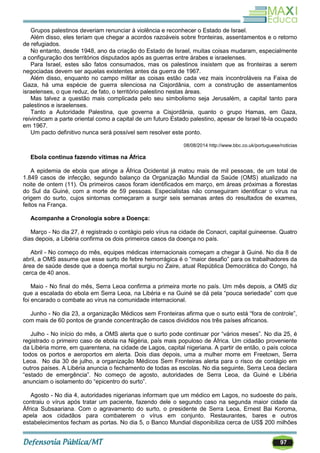 97
Grupos palestinos deveriam renunciar à violência e reconhecer o Estado de Israel.
Além disso, eles teriam que chegar a acordos razoáveis sobre fronteiras, assentamentos e o retorno
de refugiados.
No entanto, desde 1948, ano da criação do Estado de Israel, muitas coisas mudaram, especialmente
a configuração dos territórios disputados após as guerras entre árabes e israelenses.
Para Israel, estes são fatos consumados, mas os palestinos insistem que as fronteiras a serem
negociadas devem ser aquelas existentes antes da guerra de 1967.
Além disso, enquanto no campo militar as coisas estão cada vez mais incontroláveis na Faixa de
Gaza, há uma espécie de guerra silenciosa na Cisjordânia, com a construção de assentamentos
israelenses, o que reduz, de fato, o território palestino nestas áreas.
Mas talvez a questão mais complicada pelo seu simbolismo seja Jerusalém, a capital tanto para
palestinos e israelenses.
Tanto a Autoridade Palestina, que governa a Cisjordânia, quanto o grupo Hamas, em Gaza,
reivindicam a parte oriental como a capital de um futuro Estado palestino, apesar de Israel tê-la ocupado
em 1967.
Um pacto definitivo nunca será possível sem resolver este ponto.
08/08/2014 http://www.bbc.co.uk/portuguese/noticias
Ebola continua fazendo vítimas na África
A epidemia de ebola que atinge a África Ocidental já matou mais de mil pessoas, de um total de
1.849 casos de infecção, segundo balanço da Organização Mundial da Saúde (OMS) atualizado na
noite de ontem (11). Os primeiros casos foram identificados em março, em áreas próximas a florestas
do Sul da Guiné, com a morte de 59 pessoas. Especialistas não conseguiram identificar o vírus na
origem do surto, cujos sintomas começaram a surgir seis semanas antes do resultados de exames,
feitos na França.
Acompanhe a Cronologia sobre a Doença:
Março - No dia 27, é registrado o contágio pelo vírus na cidade de Conacri, capital guineense. Quatro
dias depois, a Libéria confirma os dois primeiros casos da doença no país.
Abril - No começo do mês, equipes médicas internacionais começam a chegar à Guiné. No dia 8 de
abril, a OMS assume que esse surto de febre hemorrágica é o ―maior desafio‖ para os trabalhadores da
área de saúde desde que a doença mortal surgiu no Zaire, atual República Democrática do Congo, há
cerca de 40 anos.
Maio - No final do mês, Serra Leoa confirma a primeira morte no país. Um mês depois, a OMS diz
que a escalada do ebola em Serra Leoa, na Libéria e na Guiné se dá pela ―pouca seriedade‖ com que
foi encarado o combate ao vírus na comunidade internacional.
Junho - No dia 23, a organização Médicos sem Fronteiras afirma que o surto está ―fora de controle‖,
com mais de 60 pontos de grande concentração de casos divididos nos três países africanos.
Julho - No início do mês, a OMS alerta que o surto pode continuar por ―vários meses‖. No dia 25, é
registrado o primeiro caso de ebola na Nigéria, país mais populoso de África. Um cidadão proveniente
da Libéria morre, em quarentena, na cidade de Lagos, capital nigeriana. A partir de então, o país coloca
todos os portos e aeroportos em alerta. Dois dias depois, uma a mulher morre em Freetown, Serra
Leoa. No dia 30 de julho, a organização Médicos Sem Fronteiras alerta para o risco de contágio em
outros países. A Libéria anuncia o fechamento de todas as escolas. No dia seguinte, Serra Leoa declara
―estado de emergência‖. No começo de agosto, autoridades de Serra Leoa, da Guiné e Libéria
anunciam o isolamento do ―epicentro do surto‖.
Agosto - No dia 4, autoridades nigerianas informam que um médico em Lagos, no sudoeste do país,
contraiu o vírus após tratar um paciente, fazendo dele o segundo caso na segunda maior cidade da
África Subsaariana. Com o agravamento do surto, o presidente de Serra Leoa, Ernest Bai Koroma,
apela aos cidadãos para combaterem o vírus em conjunto. Restaurantes, bares e outros
estabelecimentos fecham as portas. No dia 5, o Banco Mundial disponibiliza cerca de US$ 200 milhões
 