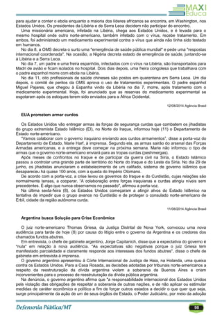 98
para ajudar a conter o ebola enquanto a maioria dos líderes africanos se encontra, em Washington, nos
Estados Unidos. Os presidentes da Libéria e de Serra Leoa decidem não participar do encontro.
Uma missionária americana, infetada na Libéria, chega aos Estados Unidos, e é levada para o
mesmo hospital onde outro norte-americano, também infetado com o vírus, recebe tratamento. Em
ambos, foi administrado um medicamento experimental contra o vírus que ainda não tinha sido testado
em humanos.
No dia 8, a OMS decreta o surto uma "emergência de saúde pública mundial" e pede uma "respostas
internacional coordenada". Na ocasião, a Nigéria decreta estado de emergência de saúde, juntando-se
à Libéria e a Serra Leoa.
No dia 7, um padre e uma freira espanhóis, infectados com o vírus na Libéria, são transportados para
Madri de avião e ficam isolados no hospitaI. Dois dias depois, uma freira congolesa que trabalhava com
o padre espanhol morre com ebola na Libéria.
No dia 11, oito profissionais de saúde chineses são postos em quarentena em Serra Leoa. Um dia
depois, o comitê de peritos da OMS aprova o uso de tratamentos experimentais. O padre espanhol
Miguel Pajares, que chegou à Espanha vindo da Libéria no dia 7, morre, após tratamento com o
medicamento experimental. Hoje, foi anunciado que as reservas do medicamento experimental se
esgotaram após os estoques terem sido enviados para a África Ocidental.
12/08/2014 Agência Brasil
EUA prometem armar curdos
Os Estados Unidos vão entregar armas às forças de segurança curdas que combatem os jihadistas
do grupo extremista Estado Islâmico (EI), no Norte do Iraque, informou hoje (11) o Departamento de
Estado norte-americano.
―Vamos colaborar com o governo iraquiano enviando aos curdos armamentos‖, disse a porta-voz do
Departamento de Estado, Marie Harf, à imprensa. Segundo ela, as armas sairão do arsenal das Forças
Armadas americanas, e a entrega deve começar na próxima semana. Marie não informou o tipo de
armas que o governo norte-americano enviará para as tropas curdas (peshmergas).
Após meses de confrontos no Iraque e de participar da guerra civil na Síria, o Estado Islâmico
passou a controlar uma grande parte de território do Norte do Iraque e do Leste da Síria. No dia 29 de
junho, os jihadistas anunciaram o estabelecimento de um califado, sistema de governo islâmico que
desapareceu há quase 100 anos, com a queda do Império Otomano.
De acordo com a porta-voz, a crise levou os governos do Iraque e do Curdistão, cujas relações são
normalmente tensas, a cooperar. ―A colaboração entre forças iraquianas e curdas atingiu níveis sem
precedentes. É algo que nunca observamos no passado", afirmou a porta-voz.
Na última sexta-feira (8), os Estados Unidos começaram a atingir alvos do Estado Islâmico na
tentativa de impedir que o grupo avance no Curdistão e de proteger o consulado norte-americano de
Erbil, cidade da região autônoma curda.
11/08/2014 Agência Brasil
Argentina busca Solução para Crise Econômica
O juiz norte-americano Thomas Griesa, da Justiça Distrital de Nova York, convocou uma nova
audiência para tarde de hoje (8) por causa do litígio entre o governo da Argentina e os credores dos
chamados fundos abutres.
Em entrevista, o chefe de gabinete argentino, Jorge Capitanich, disse que a expectativa do governo é
"nula" em relação à nova audiência. "As expectativas são negativas porque o juiz Griesa tem
manifestado parcialidade e claramente responde aos interesses dos fundos abutres", disse o chefe de
gabinete em entrevista à imprensa.
O governo argentino apresentou à Corte Internacional de Justiça de Haia, na Holanda, uma queixa
contra os Estados Unidos. Para a Casa Rosada, as decisões adotadas por tribunais norte-americanos a
respeito da reestruturação da dívida argentina violam a soberania de Buenos Aires e criam
inconvenientes para o processo de reestruturação da dívida pública argentina.
Na denúncia, o governo argentino afirma que "a responsabilidade internacional dos Estados Unidos
pela violação das obrigações de respeitar a soberania de outras nações, e de não aplicar ou estimular
medidas de caráter econômico e político a fim de forçar outros estados a decidir o que quer que seja,
surge principalmente da ação de um de seus órgãos de Estado, o Poder Judiciário, por meio da adoção
 