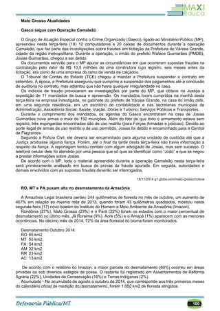 100
Mato Grosso Atualidades
Gaeco segue com Operação Camaleão
O Grupo de Atuação Especial contra o Crime Organizado (Gaeco), ligado ao Ministério Público (MP),
apreendeu nesta terça-feira (18) 12 computadores e 20 caixas de documentos durante a operação
Camaleão, que faz parte das investigações sobre fraudes em licitação da Prefeitura de Várzea Grande,
cidade da região metropolitana. Durante a operação, o irmão do prefeito Walace Guimarães (PMDB),
Josias Guimarães, chegou a ser detido.
Os documentos servirão para o MP apurar as circunstâncias em que ocorreram supostas fraudes na
contratação pelo valor de R$ 10,5 milhões de uma construtora cujo registro, seis meses antes da
licitação, era como de uma empresa do ramo de venda de calçados.
O Tribunal de Contas do Estado (TCE) chegou a mandar a Prefeitura suspender o contrato em
setembro. À época, a Prefeitura assegurou que cumpriria a suspensão dos pagamentos até a conclusão
de auditoria no contrato, mas adiantou que não havia qualquer irregularidade no caso.
Os indícios de fraude provocaram as investigações por parte do MP, que obteve na Justiça a
expedição de 11 mandados de busca e apreensão. Os mandados foram cumpridos na manhã desta
terça-feira na empresa investigada, no gabinete do prefeito de Várzea Grande, na casa do irmão dele,
em uma segunda residência, em um escritório de contabilidade e nas secretarias municipais de
Administração, Assistência Social, Saúde, Viação, Obras e Turismo, Serviços Públicos e Transportes.
Durante o cumprimento dos mandados, os agentes do Gaeco encontraram na casa de Josias
Guimarães nove armas e mais de 150 munições. Além do fato de que todo o armamento estava sem
registro, três espingardas encontradas são de uso restrito (para Forças Armadas e polícias). Devido ao
porte ilegal de armas de uso restrito e de uso permitido, Josias foi detido e encaminhado para a Central
de Flagrantes.
Segundo a Polícia Civil, ele deveria ser encaminhado para alguma unidade de custódia até que a
Justiça arbitrasse alguma fiança. Porém, até o final da tarde desta terça-feira não havia informação a
respeito da fiança. A reportagem tentou contato com algum advogado de Josias, mas sem sucesso. O
telefone celular dele foi atendido por uma pessoa que só quis se identificar como ―João‖ e que se negou
a prestar informações sobre Josias.
De acordo com o MP, todo o material apreendido durante a operação Camaleão nesta terça-feira
será primeiramente analisado em busca de provas da fraude apurada. Em seguida, autoridades e
demais envolvidos com as supostas fraudes deverão ser interrogados.
18/11/2014 g1.globo.com/mato-grosso/noticia
RO, MT e PA puxam alta no desmatamento da Amazônia
A Amazônia Legal brasileira perdeu 244 quilômetros de floresta no mês de outubro, um aumento de
467% em relação ao mesmo mês de 2013, quando foram 43 quilômetros quadrados, mostrou nesta
segunda-feira (17) novo boletim do Instituto do Homem e Meio Ambiente da Amazônia (Imazon).
Rondônia (27%), Mato Grosso (23%) e o Pará (22%) foram os estados com o maior percentual de
desmatamento no último mês. Já Roraima (9%), Acre (5%) e o Amapá (1%) aparecem com as menores
ocorrências. No décimo mês de 2014, 72% da área florestal do bioma foram monitorados.
Desmatamento Outubro 2014:
RO 65 km2
MT 55 km2
PA 54 km2
AM 32 km2
RR 23 km2
AC 13 km2
De acordo com o relatório do Imazon, a maior parcela do desmatamento (60%) ocorreu em áreas
privadas ou sob diversos estágios de posse. O restante foi registrado em Assentamentos de Reforma
Agrária (22%), Unidades de Conservação (16%) e Terras Indígenas (2%).
Acumulado - No acumulado de agosto a outubro de 2014, que corresponde aos três primeiros meses
do calendário oficial de medição do desmatamento, foram 1.082 km2 de floresta atingidos.
 