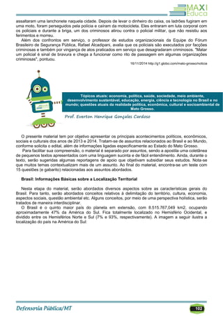 102
assaltaram uma lanchonete naquela cidade. Depois de levar o dinheiro do caixa, os ladrões fugiram em
uma moto, foram perseguidos pela polícia e caíram da motocicleta. Eles entraram em luta corporal com
os policiais e durante a briga, um dos criminosos atirou contra o policial militar, que não resistiu aos
ferimentos e morreu.
Além dos confrontos em serviço, o professor de estudos organizacionais da Equipe do Fórum
Brasileiro de Segurança Pública, Rafael Alcadipani, avalia que os policiais são executados por facções
criminosas e também por vingança de atos praticados em serviço que desagradaram criminosos. "Matar
um policial é sinal de bravura e chega a funcionar como rito de passagem em algumas organizações
criminosas", pontuou.
16/11/2014 http://g1.globo.com/mato-grosso/noticia
O presente material tem por objetivo apresentar os principais acontecimentos políticos, econômicos,
sociais e culturais dos anos de 2013 e 2014. Tratam-se de assuntos relacionados ao Brasil e ao Mundo,
conforme solicita o edital, além de informações ligadas especificamente ao Estado do Mato Grosso.
Para facilitar sua compreensão, o material é separado por assuntos, sendo a apostila uma coletânea
de pequenos textos apresentados com uma linguagem sucinta e de fácil entendimento. Ainda, durante o
texto, serão sugeridas algumas reportagens de apoio que objetivam subsidiar seus estudos. Nota-se
que muitos temas contextualizam mais de um assunto. Ao final do material, encontra-se um teste com
15 questões (e gabarito) relacionadas aos assuntos abordados.
Brasil: Informações Básicas sobre a Localização Territorial
Nesta etapa do material, serão abordados diversos aspectos sobre as características gerais do
Brasil. Para tanto, serão abordados conceitos relativos à delimitação do território, cultura, economia,
aspectos sociais, questão ambiental etc. Alguns conceitos, por meio de uma perspectiva holística, serão
tratados de maneira interdisciplinar.
O Brasil é o quinto maior país do planeta em extensão, com 8.515.767,049 km2, ocupando
aproximadamente 47% da América do Sul. Fica totalmente localizado no Hemisfério Ocidental, e
dividido entre os Hemisférios Norte e Sul (7% e 93%, respectivamente). A imagem a seguir ilustra a
localização do país na América do Sul:
Tópicos atuais: economia, política, saúde, sociedade, meio ambiente,
desenvolvimento sustentável, educação, energia, ciência e tecnologia no Brasil e no
mundo; questões atuais da realidade política, econômica, cultural e socioambiental de
Mato Grosso.
Prof. Everton Henrique Gonçales Cardoso
 