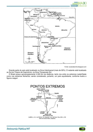 103
Fonte: lucianakerche.blogspot.com
Grande parte do país está localizado na Zona Intertropical (mais de 90%). O restante está localizado
ao Sul do Trópico de Capricórnio, na Zona Temperada Sul.
O Brasil possui aproximadamente 4.300 Km de distância, tanto nos entre os extremos Leste/Oeste
como nos extremos Norte/Sul, sendo considerado, portanto, um país equidistante, conforme ilustra a
figura a seguir:
 